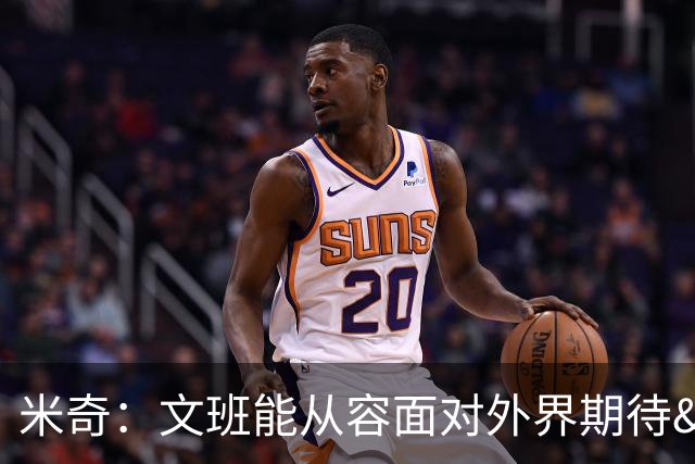 米奇：文班能从容面对外界期待&舆论 始终把球队利益放在首位