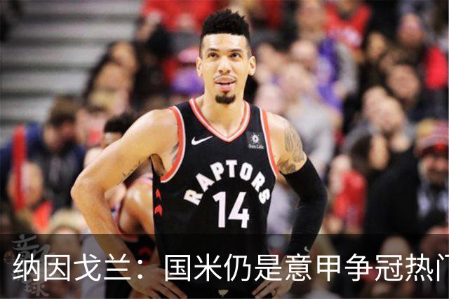 纳因戈兰：国米仍是意甲争冠热门，我绝不会主动离开罗马