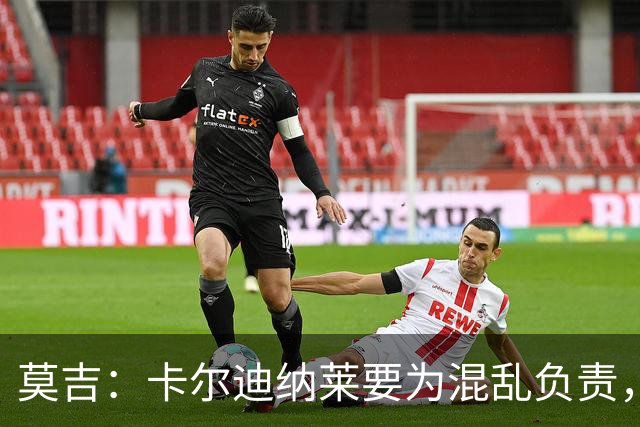 莫吉：卡尔迪纳莱要为混乱负责，不能放任伊布清洗米兰所有管理层