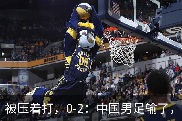 被压着打，0-2：中国男足输了，踢得死气沉沉，这样踢世界杯没戏