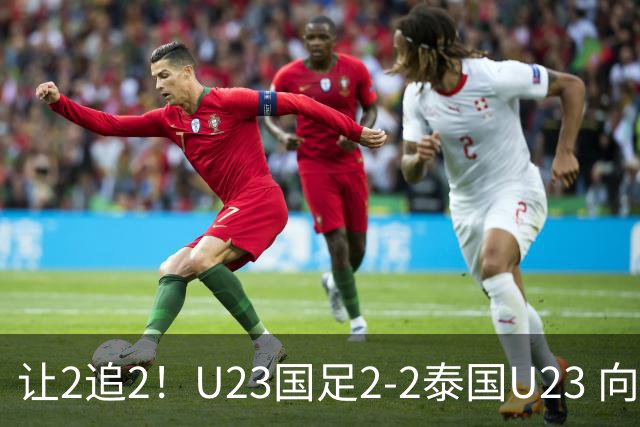 让2追2！U23国足2-2泰国U23 向余望李新翔破门 鲍世蒙送礼+助攻