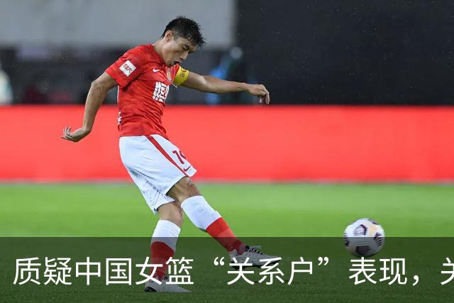 质疑中国女篮“关系户”表现，关键时刻失利难以避免
