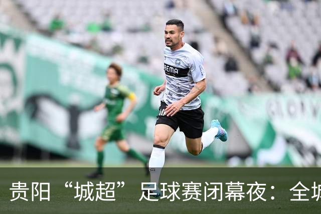 贵阳“城超”足球赛闭幕夜：全城狂欢尽享视听盛宴
