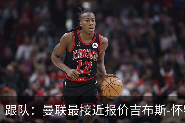 跟队：曼联最接近报价吉布斯-怀特，森林要价不低于1.16亿镑