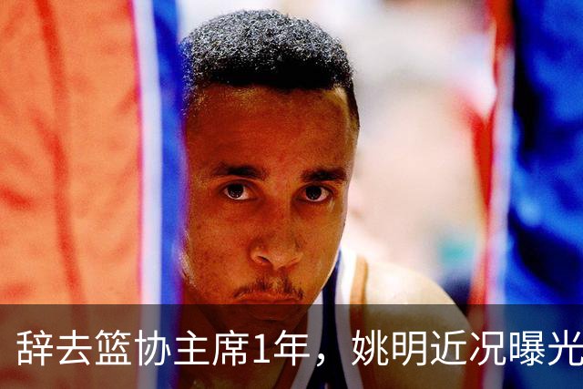 辞去篮协主席1年，姚明近况曝光，再次印证易建联的那句话