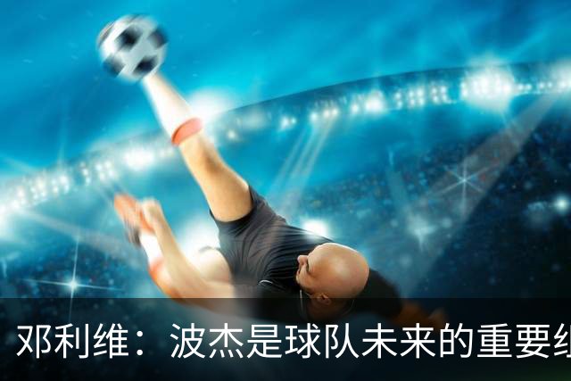 邓利维：波杰是球队未来的重要组成部分 我们将尽快与其完成续约