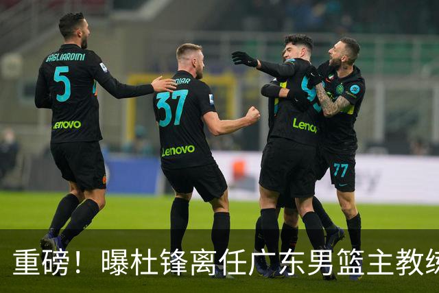 重磅！曝杜锋离任广东男篮主教练 媒体人猜测外教接任可能性较大