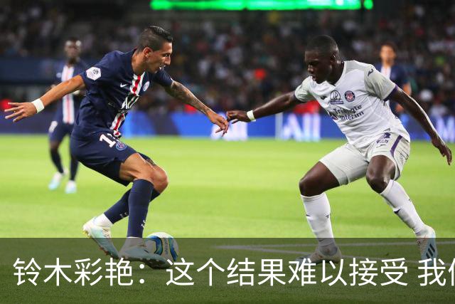 铃木彩艳：这个结果难以接受 我们还有很多不足需继续成长