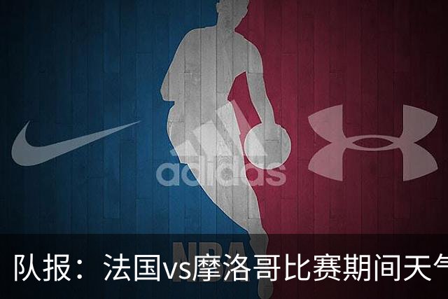 队报：法国vs摩洛哥比赛期间天气温和适应，温度29度不会有雷暴