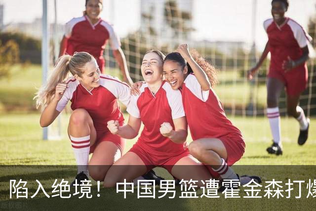 陷入绝境！中国男篮遭霍金森打爆 末轮不胜将无缘世界杯