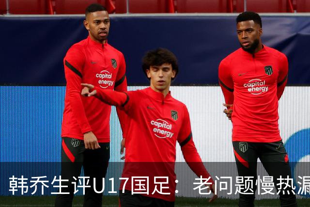 韩乔生评U17国足：老问题慢热漏人丢球，赵松源是又当爹又当妈