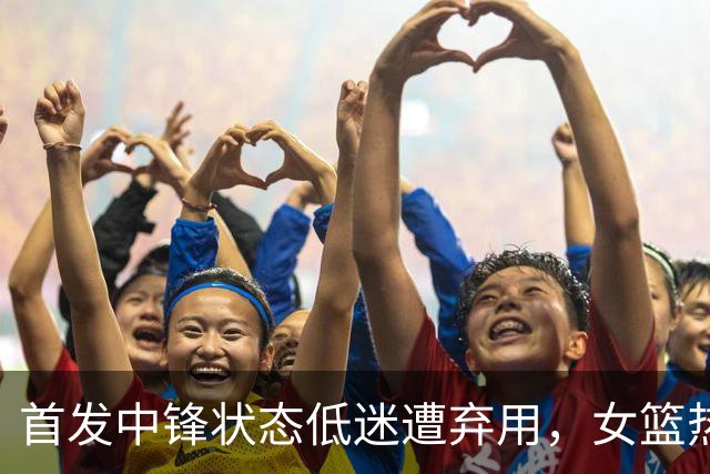 首发中锋状态低迷遭弃用，女篮热身赛落败