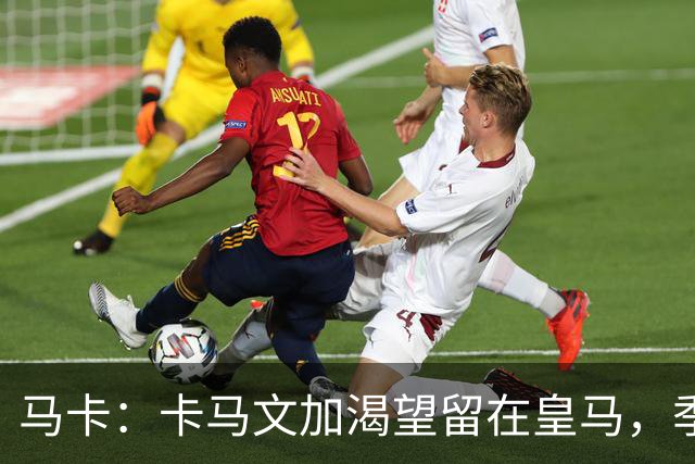 马卡：卡马文加渴望留在皇马，季前备战将成为对他的严峻考验