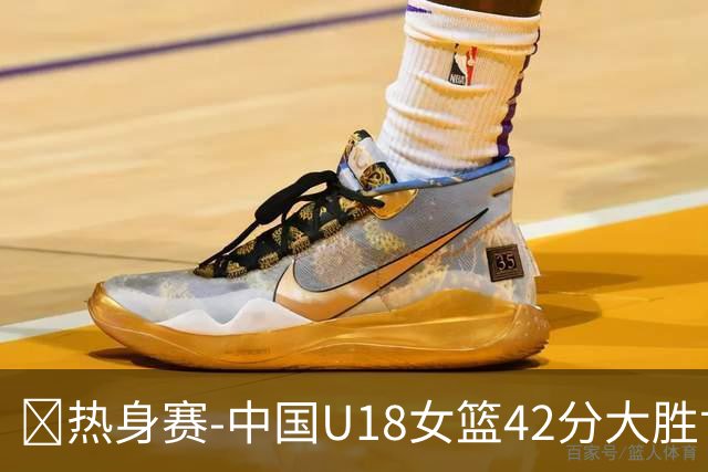 🏀热身赛-中国U18女篮42分大胜世新大学女篮！姚子萱12前场板