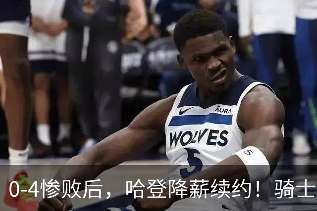 0-4惨败后，哈登降薪续约！骑士下赛季能否卷土重来？