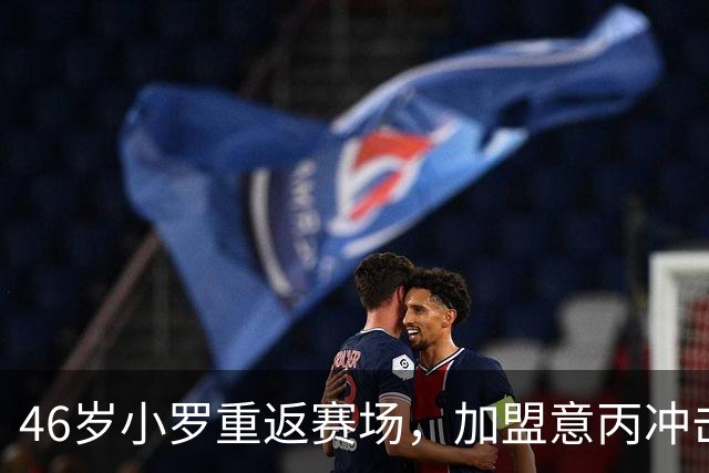 46岁小罗重返赛场，加盟意丙冲击第300球