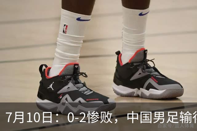7月10日：0-2惨败，中国男足输得毫无生气，这样下去世界杯没希望