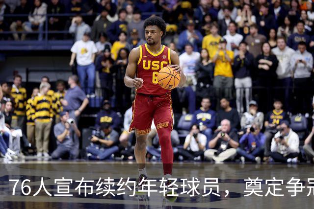 76人宣布续约年轻球员，奠定争冠基础
