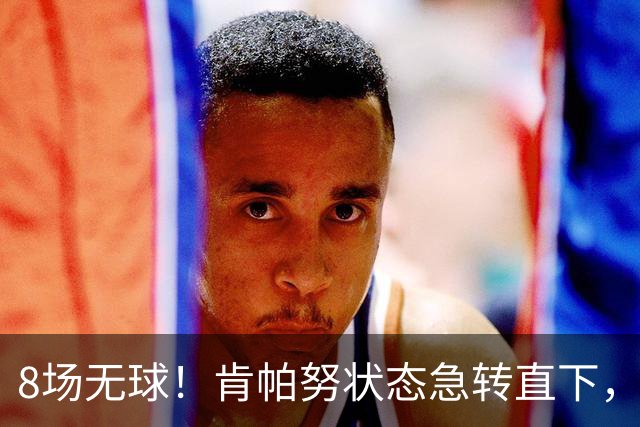 8场无球！肯帕努状态急转直下，或面临赛季末被退租