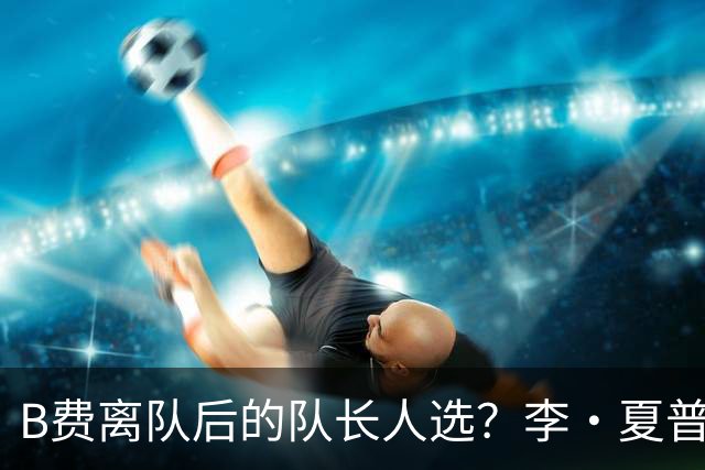 B费离队后的队长人选？李·夏普：马奎尔、利马和芒特都可
