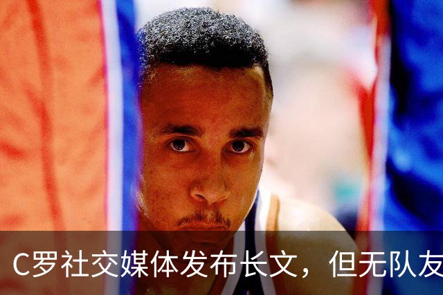C罗社交媒体发布长文，但无队友点赞，球迷反对回归国家队