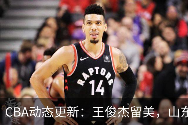 CBA动态更新：王俊杰留美，山东引进NBA新星