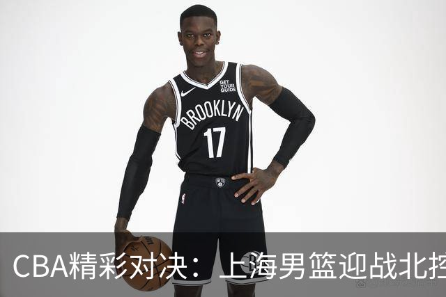 CBA精彩对决：上海男篮迎战北控，内线考验加剧