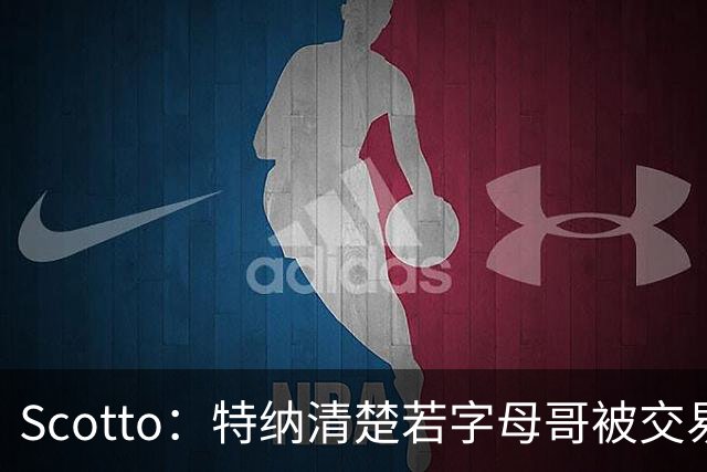 Scotto：特纳清楚若字母哥被交易 自己将成为强有力的交易候选人